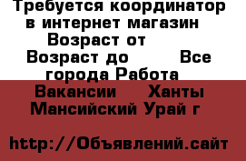 Требуется координатор в интернет-магазин › Возраст от ­ 20 › Возраст до ­ 40 - Все города Работа » Вакансии   . Ханты-Мансийский,Урай г.